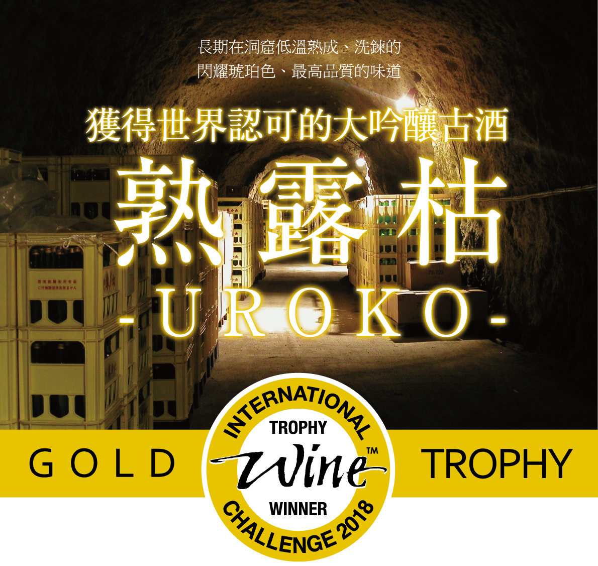熟露枯-UROKO- | 年份酒長期在洞窟低溫熟成– 熟露枯-UROKO- 在世界最大的葡萄酒品鑑會2018年世界酒類競賽＜IWC(International  Wine Challenge)＞ 獲頒各類別的最高榮譽冠軍獎盃。